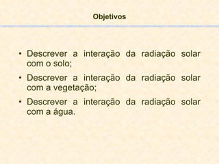 Objetivos Descrever a interação da radiação solar com o solo;  Descrever a interação da radiação solar com a vegetação; Descrever a interação da radiação solar com a água. 