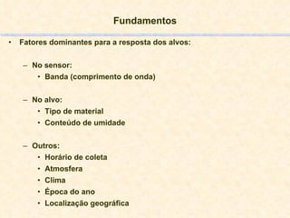 Fundamentos Fatores dominantes para a resposta dos alvos: No sensor: Banda (comprimento de onda) No alvo: Tipo de material Conteúdo de umidade Outros: Horário de coleta Atmosfera Clima Época do ano Localização geográfica 