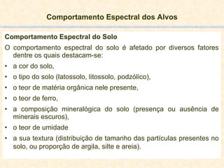 Comportamento Espectral dos Alvos Comportamento Espectral do Solo O comportamento espectral do solo é afetado por diversos fatores dentre os quais destacam-se:  a cor do solo,  o tipo do solo (latossolo, litossolo, podzólico), o teor de matéria orgânica nele presente,  o teor de ferro,  a composição mineralógica do solo (presença ou ausência de minerais escuros),  o teor de umidade a sua textura (distribuição de tamanho das partículas presentes no solo, ou proporção de argila, silte e areia).   