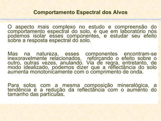 Comportamento Espectral dos Alvos O aspecto mais complexo no estudo e compreensão do comportamento espectral do solo, é que em laboratório nós podemos isolar esses componentes, e estudar seu efeito sobre a resposta espectral do solo.  Mas na natureza, esses componentes encontram-se inexoravelmente relacionados,  reforçando o efeito sobre o outro, outras vezes, anulando. Via de regra, entretanto, de modo idealizado, podemos dizer que a reflectância do solo aumenta monotonicamente com o comprimento de onda.  Para solos com a mesma composição mineralógica, a tendência é a redução da reflectância com o aumento do tamanho das partículas. 