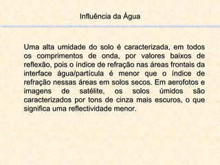 Influência da Água Uma alta umidade do solo é caracterizada, em todos os comprimentos de onda, por valores baixos de reflexão, pois o índice de refração nas áreas frontais da interface água/partícula é menor que o índice de refração nessas áreas em solos secos. Em aerofotos e imagens de satélite, os solos úmidos são caracterizados por tons de cinza mais escuros, o que significa uma reflectividade menor. 