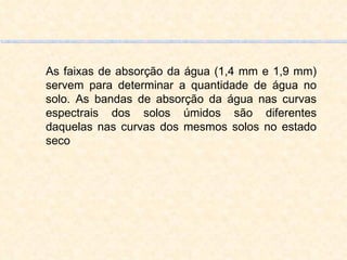 As faixas de absorção da água (1,4 mm e 1,9 mm) servem para determinar a quantidade de água no solo. As bandas de absorção da água nas curvas espectrais dos solos úmidos são diferentes daquelas nas curvas dos mesmos solos no estado seco 