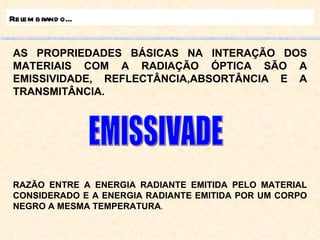 Relembrando... AS PROPRIEDADES BÁSICAS NA INTERAÇÃO DOS MATERIAIS COM A RADIAÇÃO ÓPTICA SÃO A EMISSIVIDADE, REFLECTÂNCIA,ABSORTÂNCIA E A TRANSMITÂNCIA. RAZÃO ENTRE A ENERGIA RADIANTE EMITIDA PELO MATERIAL CONSIDERADO E A ENERGIA RADIANTE EMITIDA POR UM CORPO NEGRO A MESMA TEMPERATURA . EMISSIVADE 