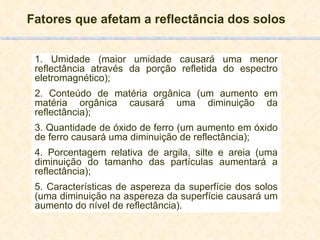 Fatores que afetam a reflectância dos solos 1. Umidade (maior umidade causará uma menor reflectância através da porção refletida do espectro eletromagnético); 2. Conteúdo de matéria orgânica (um aumento em matéria orgânica causará uma diminuição da reflectância); 3. Quantidade de óxido de ferro (um aumento em óxido de ferro causará uma diminuição de reflectância); 4. Porcentagem relativa de argila, silte e areia (uma diminuição do tamanho das partículas aumentará a reflectância); 5. Características de aspereza da superfície dos solos (uma diminuição na aspereza da superfície causará um aumento do nível de reflectância). 