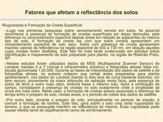 Fatores que afetam a reflectância dos solos Rugosidade e Formação de Crosta Superficial Logo nas primeiras pesquisas sobre sensoriamento remoto em solos, foi possível reconhecer a presença de formação de crostas superficiais em áreas desnudas, pela diferença no comportamento espectral dessas áreas em relação às adjacentes do mesmo tipo de solo. A formação de crosta faz com que solos úmidos apresentem um comportamento espectral de solo seco. Solos com presença de crosta apresentam maiores valores de reflectância na região espectral de 430 a 730 nm, em relação àqueles cujas crostas foram desfeitas. Este fato foi mais tarde evidenciado em estudos sobre identificação e mapeamento de solo preparado para plantio, na região de Ribeirão Preto, SP.  Nestes estudos foram utilizados dados do MSS (Multispectral Scanner Sensor) do Landsat, bandas 6 e 7 (visível e infravermelho próximo) e fotografias aéreas falsa cor, escala aproximada 1:20.000. Durante as fases de interpretação dos dados de satélite e de fotografias aéreas, os autores notaram que certas áreas preparadas para plantio apresentaram, nos dados do Landsat (banda 4) dois tons de cinza bastante distintos: um bem escuro, proveniente da maior absorção da radiação nesta faixa, pela presença de óxido de ferro e outro mais claro, embora fosse o mesmo solo. Após a verificação de campo, constataram a presença de crostas no solo exatamente onde a tonalidade de cinza era mais clara. Neste caso, a formação de crostas estava associada à diferença de tempo entre o preparo do solo, nestas áreas, e o período de coleta dos dados do satélite. Por outro lado, durante o preparo do solo, principalmente no período de aração, é comum a formação de torrões. Este fato, gera sobre o solo uma certa rugosidade do terreno, o que se pressupõe interferir na reflectância do mesmo. Essa rugosidade pode causar efeitos tanto de espalhamento como de sombreamento.  