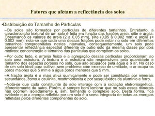 Fatores que afetam a reflectância dos solos Distribuição do Tamanho de Partículas Os solos são formados por partículas de diferentes tamanhos. Entretanto, a caracterização textural de um solo é feita em função das frações areia, silte e argila. Observando os valores de areia (2 a 0,05 mm), silte (0,05 a 0,002 mm) e argila (< 0,002 mm), nota-se que cada uma dessas frações pode estar no solo em diferentes tamanhos compreendidos nestes intervalos, consequentemente, um solo pode apresentar reflectância espectral diferente de outro solo da mesma classe por dois motivos: concentração e tamanho das partículas que compõem os solos. Por outro lado, o arranjo físico e a agregação dessas partículas proporcionam ao solo uma estrutura. A textura e a estrutura são responsáveis pela quantidade e tamanho dos espaços porosos no solo, que são ocupados pela água e o ar. No caso de um solo ideal para cultivo, sem problema com excesso de umidade, o ar ocupa os poros maiores que 5 mm e a água poros menores que 5 mm. A fração argila é a mais ativa quimicamente e pode ser constituída por minerais secundários, como a caulinita, montmorilonita e por sesquióxidos de alumínio e ferro. Nota-se que cada constituinte do solo interage com a radiação eletromagnética, diferentemente do outro. Porém, é sempre bom lembrar que no solo esses minerais não ocorrem isoladamente e, sim, formando o complexo solo. Desta forma, fica evidente que a energia refletida por um solo é a soma integrada de todas as energias refletidas pelos diferentes componentes do solo. 