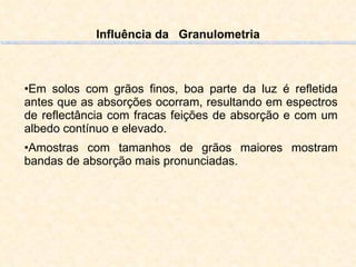 Influência da  Granulometria Em solos com grãos finos, boa parte da luz é refletida antes que as absorções ocorram, resultando em espectros de reflectância com fracas feições de absorção e com um albedo contínuo e elevado.  Amostras com tamanhos de grãos maiores mostram bandas de absorção mais pronunciadas. 