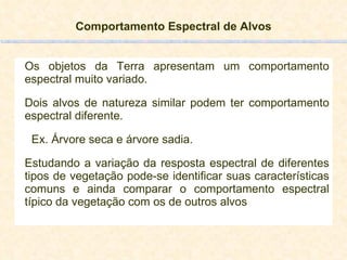 Comportamento Espectral de Alvos Os objetos da Terra apresentam um comportamento espectral muito variado. Dois alvos de natureza similar podem ter comportamento espectral diferente.  Ex. Árvore seca e árvore sadia. Estudando a variação da resposta espectral de diferentes tipos de vegetação pode-se identificar suas características comuns e ainda comparar o comportamento espectral típico da vegetação com os de outros alvos 