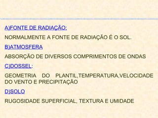 A)FONTE DE RADIAÇÃO: NORMALMENTE A FONTE DE RADIAÇÃO É O SOL. B)ATMOSFERA ABSORÇÃO DE DIVERSOS COMPRIMENTOS DE ONDAS C)DOSSEL : GEOMETRIA DO PLANTIL,TEMPERATURA,VELOCIDADE DO VENTO E PRECIPITAÇÃO D)SOLO RUGOSIDADE SUPERFICIAL, TEXTURA E UMIDADE 