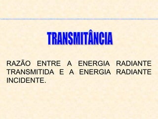 RAZÃO ENTRE A ENERGIA RADIANTE TRANSMITIDA E A ENERGIA RADIANTE INCIDENTE. TRANSMITÂNCIA 