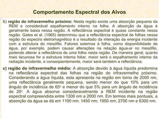 Comportamento Espectral dos Alvos b)  região do infravermelho próximo:  Nesta região existe uma absorção pequena da REM e considerável espalhamento interno na folha. A absorção da água é geralmente baixa nessa região. A reflectância espectral é quase constante nessa região. Gates et al. (1965) determinou que a reflectância espectral de folhas nessa região do espectro eletromagnético é o resultado da interação da energia incidente com a estrutura do mesófilo. Fatores externos à folha, como disponibilidade de água, por exemplo, podem causar alterações na relação água-ar no mesófilo, podendo alterar a reflectância de uma folha nesta região. De maneira geral, quanto mais lacunosa for a estrutura interna foliar, maior será o espalhamento interno da radiação incidente, e conseqüentemente, maior será também a reflectância;  c) região do infravermelho médio:  A absorção devido à água líquida predomina na reflectância espectral das folhas na região do infravermelho próximo. Considerando a água líquida, esta apresenta na região em torno de 2000 nm, uma reflectância geralmente pequena, sendo menor do que 10% para um ângulo de incidência de 65 o  e menor do que 5% para um ângulo de incidência de 20 o . A água absorve consideravelmente a REM incidente na região espectral compreendida entre 1300 nm a 2000 nm. Em termos mais pontuais, a absorção da água se dá em 1100 nm; 1450 nm; 1950 nm; 2700 nm e 6300 nm. 
