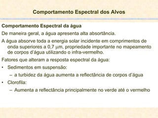 Comportamento Espectral dos Alvos Comportamento Espectral da água De maneira geral, a água apresenta alta absortância. A água absorve toda a energia solar incidente em comprimentos de onda superiores a 0,7   m, propriedade importante no mapeamento de corpos d’água utilizando o infra-vermelho. Fatores que alteram a resposta espectral da água: Sedimentos em suspensão: a turbidez da água aumenta a reflectãncia de corpos d’água Clorofila: Aumenta a reflectância principalmente no verde até o vermelho 