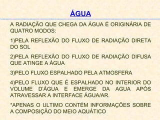 ÁGUA A RADIAÇÃO QUE CHEGA DA ÁGUA É ORIGINÁRIA DE QUATRO MODOS: 1)PELA REFLEXÃO DO FLUXO DE RADIAÇÃO DIRETA DO SOL 2)PELA REFLEXÃO DO FLUXO DE RADIAÇÃO DIFUSA QUE ATINGE A ÁGUA 3)PELO FLUXO ESPALHADO PELA ATMOSFERA 4)PELO FLUXO QUE É ESPALHADO NO INTERIOR DO VOLUME D’ÁGUA E EMERGE DA AGUA APÓS ATRAVESSAR A INTERFACE ÁGUA/AR. *APENAS O ULTIMO CONTÉM INFORMAÇÕES SOBRE A COMPOSIÇÃO DO MEIO AQUÁTICO 