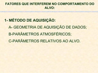 FATORES QUE INTERFEREM NO COMPORTAMENTO DO ALVO: 1- MÉTODO DE AQUISIÇÃO: A- GEOMETRIA DE AQUISIÇÃO DE DADOS; B-PARÂMETROS ATMOSFÉRICOS; C-PARÂMETROS RELATIVOS AO ALVO. 