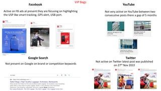 Google Search
Facebook YouTube
Twitter
Not present on Google on brand or competition keywords
Not very active on YouTube between two
consecutive posts there a gap of 5 months
Active on FB ads at present they are focusing on highlighting
the USP like smart tracking, GPS alert, USB port.
Not active on Twitter latest post was published
on 27th Nov 2022
VIP Bags
 
