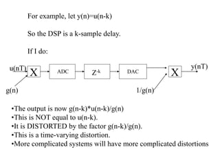 For example, let y(n)=u(n-k)
So the DSP is a k-sample delay.
If I do:
ADC DAC
u(nT) y(nT)
g(n)
X
1/g(n)
Z-k
X
•The output is now g(n-k)*u(n-k)/g(n)
•This is NOT equal to u(n-k).
•It is DISTORTED by the factor g(n-k)/g(n).
•This is a time-varying distortion.
•More complicated systems will have more complicated distortions
 