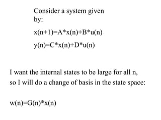 I want the internal states to be large for all n,
so I will do a change of basis in the state space:
w(n)=G(n)*x(n)
Consider a system given
by:
x(n+1)=A*x(n)+B*u(n)
y(n)=C*x(n)+D*u(n)
 