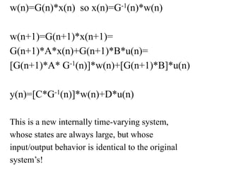 w(n)=G(n)*x(n) so x(n)=G-1(n)*w(n)
w(n+1)=G(n+1)*x(n+1)=
G(n+1)*A*x(n)+G(n+1)*B*u(n)=
[G(n+1)*A* G-1(n)]*w(n)+[G(n+1)*B]*u(n)
y(n)=[C*G-1(n)]*w(n)+D*u(n)
This is a new internally time-varying system,
whose states are always large, but whose
input/output behavior is identical to the original
system’s!
 