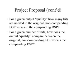 Project Proposal (cont’d)
• For a given output “quality” how many bits
are needed in the original, non-companding
DSP versus in the companding DSP?
• For a given number of bits, how does the
output “quality” compare between the
original, non-companding DSP versus the
companding DSP?
 