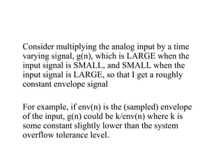Consider multiplying the analog input by a time
varying signal, g(n), which is LARGE when the
input signal is SMALL, and SMALL when the
input signal is LARGE, so that I get a roughly
constant envelope signal
For example, if env(n) is the (sampled) envelope
of the input, g(n) could be k/env(n) where k is
some constant slightly lower than the system
overflow tolerance level.
 