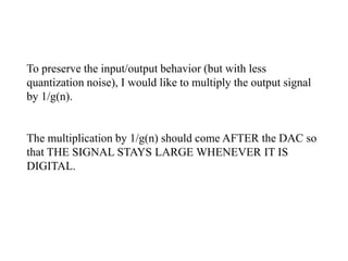 To preserve the input/output behavior (but with less
quantization noise), I would like to multiply the output signal
by 1/g(n).
The multiplication by 1/g(n) should come AFTER the DAC so
that THE SIGNAL STAYS LARGE WHENEVER IT IS
DIGITAL.
 