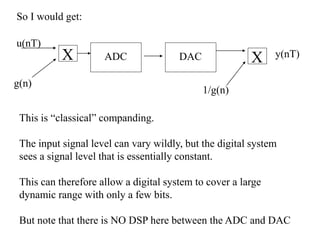 ADC DAC
u(nT)
y(nT)
So I would get:
X
g(n)
X
1/g(n)
This is “classical” companding.
The input signal level can vary wildly, but the digital system
sees a signal level that is essentially constant.
This can therefore allow a digital system to cover a large
dynamic range with only a few bits.
But note that there is NO DSP here between the ADC and DAC
 