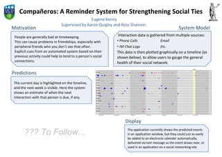 Compañeros: A Reminder System for Strengthening Social Ties Motivation People are generally bad at timekeeping. This can cause problems in friendships, especially with peripheral friends who you don’t see that often. Explicit cues from an automated system based on their previous activity could help to tend to a person’s social connections. Eugene Kenny Supervised by Aaron Quigley and Ross Shannon. ,[object Object],[object Object],[object Object],[object Object],System Model Predictions The current day is highlighted on the timeline, and the next week is visible. Here the system shows an estimate of when the next interaction with that person is due, if any. Display The application currently shows the predicted events in an application window, but they could just as easily be added to an electronic calendar automatically, delivered via text message as the event draws near, or used in an application on a social networking site. ??? To Follow... 