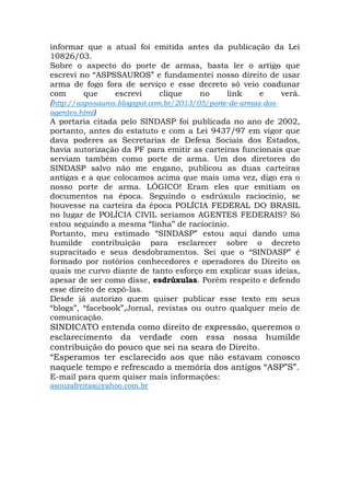 informar que a atual foi emitida antes da publicação da Lei
10826/03.
Sobre o aspecto do porte de armas, basta ler o artigo que
escrevi no “ASPSSAUROS” e fundamentei nosso direito de usar
arma de fogo fora de serviço e esse decreto só veio coadunar
com que escrevi clique no link e verá.
(http://aspssauros.blogspot.com.br/2013/05/porte-de-armas-dos-
agentes.html)
A portaria citada pelo SINDASP foi publicada no ano de 2002,
portanto, antes do estatuto e com a Lei 9437/97 em vigor que
dava poderes as Secretarias de Defesa Sociais dos Estados,
havia autorização da PF para emitir as carteiras funcionais que
serviam também como porte de arma. Um dos diretores do
SINDASP salvo não me engano, publicou as duas carteiras
antigas e a que colocamos acima que mais uma vez, digo era o
nosso porte de arma. LÓGICO! Eram eles que emitiam os
documentos na época. Seguindo o esdrúxulo raciocínio, se
houvesse na carteira da época POLÍCIA FEDERAL DO BRASIL
no lugar de POLÍCIA CIVIL seriamos AGENTES FEDERAIS? Só
estou seguindo a mesma “linha” de raciocínio.
Portanto, meu estimado “SINDASP” estou aqui dando uma
humilde contribuição para esclarecer sobre o decreto
supracitado e seus desdobramentos. Sei que o “SINDASP” é
formado por notórios conhecedores e operadores do Direito os
quais me curvo diante de tanto esforço em explicar suas ideias,
apesar de ser como disse, esdrúxulas. Porém respeito e defendo
esse direito de expô-las.
Desde já autorizo quem quiser publicar esse texto em seus
“blogs”, “facebook”,Jornal, revistas ou outro qualquer meio de
comunicação.
SINDICATO entenda como direito de expressão, queremos o
esclarecimento da verdade com essa nossa humilde
contribuição do pouco que sei na seara do Direito.
“Esperamos ter esclarecido aos que não estavam conosco
naquele tempo e refrescado a memória dos antigos “ASP”S”.
E-mail para quem quiser mais informações:
asouzafreitas@yahoo.com.br
 