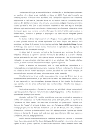 Também em Portugal, e nomeadamente na missionação, os Jesuítas desempenharam
um papel de relevo desde a sua instalação em Lisboa em 1540. Tendo sido Portugal a sua
primeira província e um dos balões de ensaio para a experiência apostólica da Companhia,
rapidamente se radicaram e cresceram entre nós os Jesuítas, quer no continente quer no
ultramar. Em 1600 eram mais de 600, com uma universidade, colégios, hospitais, seminários
e asilos por todo o País, com os seus membros rodeando as mais altas figuras da Nação,
sobre os quais exerciam enorme influência. O seu projecto e métodos de educação e ensino
dominavam quase todo o ensino normal em Portugal. Combatiam também as heresias e os
cristãos-novos, aliando-se a princípio à Inquisição e ao clero secular. Atingiram grande
poderio e riqueza.
Na Índia e no Brasil empreenderam um esforço de missionação notável, assumindo-
se como grandes difusores da cultura portuguesa e da nossa língua, para além da obra
apostólica e artística. S. Francisco Xavier, José de Anchieta, Padre António Vieira, Manuel
da Nóbrega, para além de muitos outros, missionários e exploradores, são algumas das
figuras cimeiras dos Jesuítas em Portugal.
O século XVII é marcado, na história da Companhia, por tentativas de reforma
tendentes sobretudo a suprimir o carácter hierárquico da estrutura e o governo vitalício.
Intrigas e cabalas são tentadas, com o papa a resolver as contendas. Tudo isto demonstra a
vitalidade e o poder atingidos pela Ordem ao fim de um século de vida. Passada esta fase
agitada, a Ordem conhece um desenvolvimento e expansão vigorosos.
Porém, o advento do Iluminismo, com as suas exigências racionalistas e a
implantação de uma noção de Estado, origina mudanças de fundo na Companhia de Jesus. O
seu sucesso e elevado número de colégios constitui, aos olhos dos seus velhos inimigos, um
grande obstáculo à difusão dos ideais iluministas e das "luzes" da Razão.
Simultaneamente, fortes tensões desencadeiam-se no seio da Ordem, com a sua
divisão em várias sensibilidades, o que dificulta a sua defesa das ofensivas do exterior, a cair
já num plano político, com difamações e ataques violentos. A forte ligação dos Jesuítas ao
papa constitui um dos alvos preferenciais dos enciclopedistas e filósofos nos ataques à
Companhia.
Neste clima agressivo, a Companhia mantém a sua actividade cultural e educacional,
a par do apostolado. O grande monumento de erudição hagiográfica - as Acta Sanctorum - é
publicado em 1643 por Jean Bolland.
Contudo, o século XVIII constitui o cenário de uma maior amplitude e gravidade no
conflito entre os Jesuítas e o mundo intelectual da época. Começam, então, as expulsões da
Companhia em vários países, cada vez mais influenciados por governantes "esclarecidos"
(homens das "Luzes"). A primeira de todas ocorre em Portugal, em 1759, culminando uma
perseguição por parte do Marquês de Pombal. Luís XV, em França, em 1764, condena a
Ordem como "contrária ao direito natural". Em 1767, são expulsos de Espanha por Aranda,
ministro de Carlos III. O golpe final será dado pelo papa Clemente XIV, que suprime a
Companhia, em1773, da Igreja Católica.
Porém, alguns conseguem refugiar-se na Rússia, apoiados por Catarina II, mantendo
viva a chama do projecto de Sto. Inácio de Loyola. Daí se espalham novamente pelo mundo
a partir de 1814, quando o papa Pio VII restaura a Companhia. De 600 membros nessa data,
 