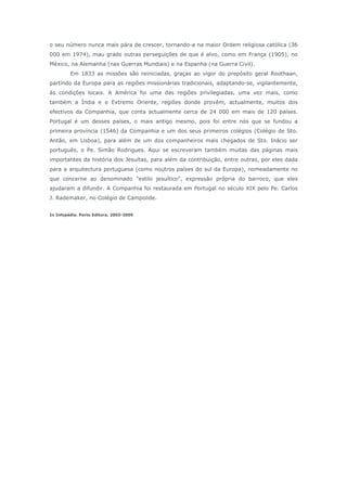 o seu número nunca mais pára de crescer, tornando-a na maior Ordem religiosa católica (36
000 em 1974), mau grado outras perseguições de que é alvo, como em França (1905), no
México, na Alemanha (nas Guerras Mundiais) e na Espanha (na Guerra Civil).
Em 1833 as missões são reiniciadas, graças ao vigor do prepósito geral Roothaan,
partindo da Europa para as regiões missionárias tradicionais, adaptando-se, vigilantemente,
às condições locais. A América foi uma das regiões privilegiadas, uma vez mais, como
também a Índia e o Extremo Oriente, regiões donde provêm, actualmente, muitos dos
efectivos da Companhia, que conta actualmente cerca de 24 000 em mais de 120 países.
Portugal é um desses países, o mais antigo mesmo, pois foi entre nós que se fundou a
primeira província (1546) da Companhia e um dos seus primeiros colégios (Colégio de Sto.
Antão, em Lisboa), para além de um dos companheiros mais chegados de Sto. Inácio ser
português, o Pe. Simão Rodrigues. Aqui se escreveram também muitas das páginas mais
importantes da história dos Jesuítas, para além da contribuição, entre outras, por eles dada
para a arquitectura portuguesa (como noutros países do sul da Europa), nomeadamente no
que concerne ao denominado "estilo jesuítico", expressão própria do barroco, que eles
ajudaram a difundir. A Companhia foi restaurada em Portugal no século XIX pelo Pe. Carlos
J. Rademaker, no Colégio de Campolide.
In Infopédia. Porto Editora, 2003-2009
 