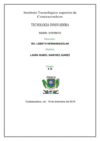 Instituto Tecnológico superior de
Coatzacoalcos
TECNOLOGIA INNOVADORA
INGENIERIA EN INFORMATICA
Docente:
ISC. LIZBETH HERNANDEZOLAN
Alumna:
LAURA ISABEL SANCHEZ JUAREZ
Grupo:
9 B
Coatzacoalcos, ver. 19 de diciembre del 2015.
 