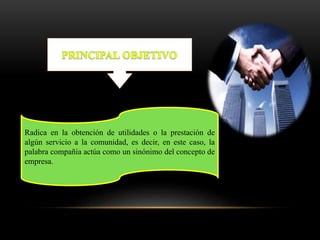 Radica en la obtención de utilidades o la prestación de
algún servicio a la comunidad, es decir, en este caso, la
palabra compañía actúa como un sinónimo del concepto de
empresa.
 
