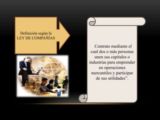 Definición según la
LEY DE COMPAÑÍAS
“Contrato mediante el
cual dos o más personas
unen sus capitales o
industrias para emprender
en operaciones
mercantiles y participar
de sus utilidades”.
 