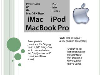&quot;Byte into an Apple“ (First mission Statement) Among other practices, it&apos;s &quot;saying no to 1,000 things&quot; so as to concentrate on the &quot;really important&quot; creations (Steve Jobs) “Design is not just what it looks like and feels like. Design is how it works.” (Steve Jobs)  