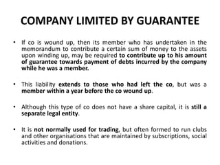 COMPANY LIMITED BY GUARANTEE
• If co is wound up, then its member who has undertaken in the
memorandum to contribute a certain sum of money to the assets
upon winding up, may be required to contribute up to his amount
of guarantee towards payment of debts incurred by the company
while he was a member.
• This liability extends to those who had left the co, but was a
member within a year before the co wound up.
• Although this type of co does not have a share capital, it is still a
separate legal entity.

• It is not normally used for trading, but often formed to run clubs
and other organisations that are maintained by subscriptions, social
activities and donations.

 