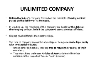 UNLIMITED COMPANY
• Defined by S.4 as ‘a company formed on the principle of having no limit
placed on the liability of its members.
• In winding up, the members of this company are liable for the debts of
the company without limit if the company’s assets are not sufficient.
• It is not much different than partnerships.
• The type of company enjoys the advantage of being a separate legal entity
with two special features;
– Unlike other companies, they are free to return their capital to their
members;
– They must have their own Articles of Association (unlike other
companies that may adopt Table A- Fourth Schedule)

 
