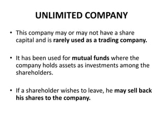 UNLIMITED COMPANY
• This company may or may not have a share
capital and is rarely used as a trading company.
• It has been used for mutual funds where the
company holds assets as investments among the
shareholders.
• If a shareholder wishes to leave, he may sell back
his shares to the company.

 