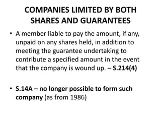 COMPANIES LIMITED BY BOTH
SHARES AND GUARANTEES
• A member liable to pay the amount, if any,
unpaid on any shares held, in addition to
meeting the guarantee undertaking to
contribute a specified amount in the event
that the company is wound up. – S.214(4)
• S.14A – no longer possible to form such
company (as from 1986)

 