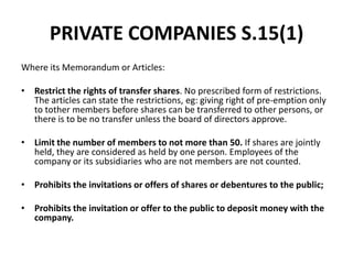 PRIVATE COMPANIES S.15(1)
Where its Memorandum or Articles:

• Restrict the rights of transfer shares. No prescribed form of restrictions.
The articles can state the restrictions, eg: giving right of pre-emption only
to tother members before shares can be transferred to other persons, or
there is to be no transfer unless the board of directors approve.
• Limit the number of members to not more than 50. If shares are jointly
held, they are considered as held by one person. Employees of the
company or its subsidiaries who are not members are not counted.
• Prohibits the invitations or offers of shares or debentures to the public;

• Prohibits the invitation or offer to the public to deposit money with the
company.

 