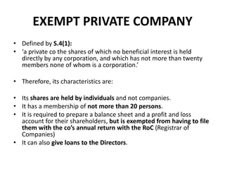 EXEMPT PRIVATE COMPANY
• Defined by S.4(1):
• ‘a private co the shares of which no beneficial interest is held
directly by any corporation, and which has not more than twenty
members none of whom is a corporation.’
• Therefore, its characteristics are:

• Its shares are held by individuals and not companies.
• It has a membership of not more than 20 persons.
• It is required to prepare a balance sheet and a profit and loss
account for their shareholders, but is exempted from having to file
them with the co’s annual return with the RoC (Registrar of
Companies)
• It can also give loans to the Directors.

 