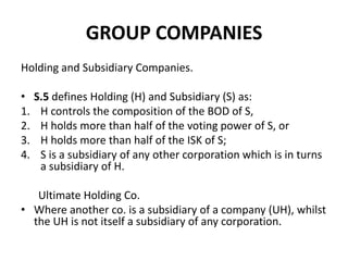 GROUP COMPANIES
Holding and Subsidiary Companies.
•
1.
2.
3.
4.

S.5 defines Holding (H) and Subsidiary (S) as:
H controls the composition of the BOD of S,
H holds more than half of the voting power of S, or
H holds more than half of the ISK of S;
S is a subsidiary of any other corporation which is in turns
a subsidiary of H.

Ultimate Holding Co.
• Where another co. is a subsidiary of a company (UH), whilst
the UH is not itself a subsidiary of any corporation.

 