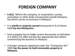 FOREIGN COMPANY
• S.4(1): ‘Where the company, or corporation, society,
association or other body incorporated outside Malaysia,
but which carries on business in Malaysia..‘
• It is wholly or majority owned (measured in % of shares
held) by non-Malaysians.
• Such company has to lodge certain documents as laid down
in S.332(1) CA 1965 and pay the appropriate fees before
commencing the business in Malaysia.

• A foreign company registered under the “Companies Act”
1965 has the power to hold immovable property in
Malaysia.

 