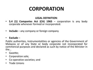 CORPORATION
LEGAL DEFINITION:
• S.4 (1) Companies Act (CA) 1965 – corporation is any body
corporate whenever formed or incorporated.
• Include – any company or foreign company
• Exclude –
Public authorities, Instrumentalities or agencies of the Government of
Malaysia or of any State or body corporate not incorporated for
commercial purposes and declared as such by notice of the Minister in
the…
• Gazette;
• Corporation sole;
• Co-operative societies; and
• Trade Unions

 