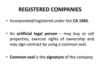 REGISTERED COMPANIES
• Incorporated/registered under the CA 1965.
• An artificial legal person – may buy or sell
properties, exercise rights of ownership and
may sign contract by using a common seal.
• Common seal is the signature of the company

 