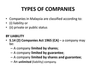 TYPES OF COMPANIES
• Companies in Malaysia are classified according to:
• (i) liability or
• (ii) private or public status
BY LIABILITY
• S.14 (2) Companies Act 1965 (CA) – a company may
be:
– A company limited by shares;
– A company limited by guarantee;
– A company limited by shares and guarantee;
– An unlimited (liability) company.

 