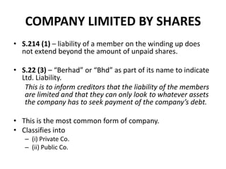 COMPANY LIMITED BY SHARES
• S.214 (1) – liability of a member on the winding up does
not extend beyond the amount of unpaid shares.
• S.22 (3) – “Berhad” or “Bhd” as part of its name to indicate
Ltd. Liability.
This is to inform creditors that the liability of the members
are limited and that they can only look to whatever assets
the company has to seek payment of the company’s debt.
• This is the most common form of company.
• Classifies into
– (i) Private Co.
– (ii) Public Co.

 