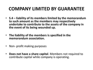 COMPANY LIMITED BY GUARANTEE
• S.4 – liability of its members limited by the memorandum
to such amount as the members may respectively
undertake to contribute to the assets of the company in
the event of its being wounded up.
• The liability of the members is specified in the
memorandum association.
• Non- profit making purposes
• Does not have a share capital. Members not required to
contribute capital while company is operating.

 