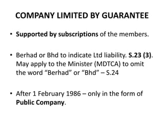 COMPANY LIMITED BY GUARANTEE
• Supported by subscriptions of the members.
• Berhad or Bhd to indicate Ltd liability. S.23 (3).
May apply to the Minister (MDTCA) to omit
the word “Berhad” or “Bhd” – S.24
• After 1 February 1986 – only in the form of
Public Company.

 