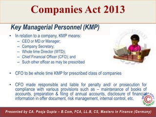 Companies Act 2013
Key Managerial Personnel (KMP)
• In relation to a company, KMP means:
–
–
–
–
–

CEO or MD or Manager;
Company Secretary;
Whole time Director (WTD);
Chief Financial Officer (CFO); and
Such other officer as may be prescribed

• CFO to be whole time KMP for prescribed class of companies
• CFO made responsible and liable for penalty and/ or prosecution for
compliance with various provisions such as – maintenance of books of
accounts, preparation & filing of annual accounts, disclosure of financial
information in offer document, risk management, internal control, etc.
10
Presented by CA. Pooja Gupta – B.Com, FCA, LL.B, CS, Masters in Finance (Germany)

 