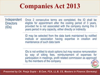 Companies Act 2013
Independent Once 2 consecutive terms are completed, the ID shall be
eligible for appointment after the cooling period of 3 years,
Directors
provided he is not associated with the company during this 3
(IDs)
years period in any capacity, either directly or indirectly

ID may be selected from the data bank maintained by notified
institute or association having expertise in creation and
maintenance of such data bank
IDs is not entitled to stock options but may receive remuneration
by way of sitting fees, reimbursement of expenses for
participation in meetings, profit related commission as approved
by the members of the company
17
Presented by CA. Pooja Gupta – B.Com, FCA, LL.B, CS, Masters in Finance (Germany)

 